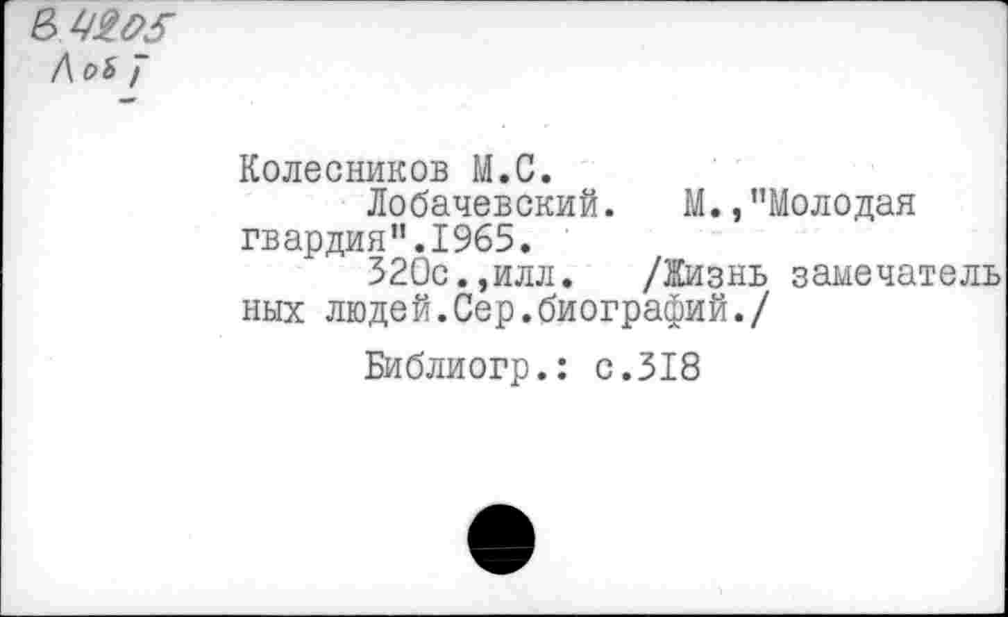 ﻿
Колесников М.С.
Лобачевский. И.,"Молодая гвардия".1965.
320с.,илл. /Жизнь замечатель них людей.Сер.биографий./
Библиогр.: с.318